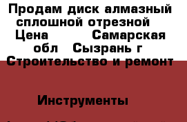 Продам диск алмазный сплошной отрезной. › Цена ­ 250 - Самарская обл., Сызрань г. Строительство и ремонт » Инструменты   